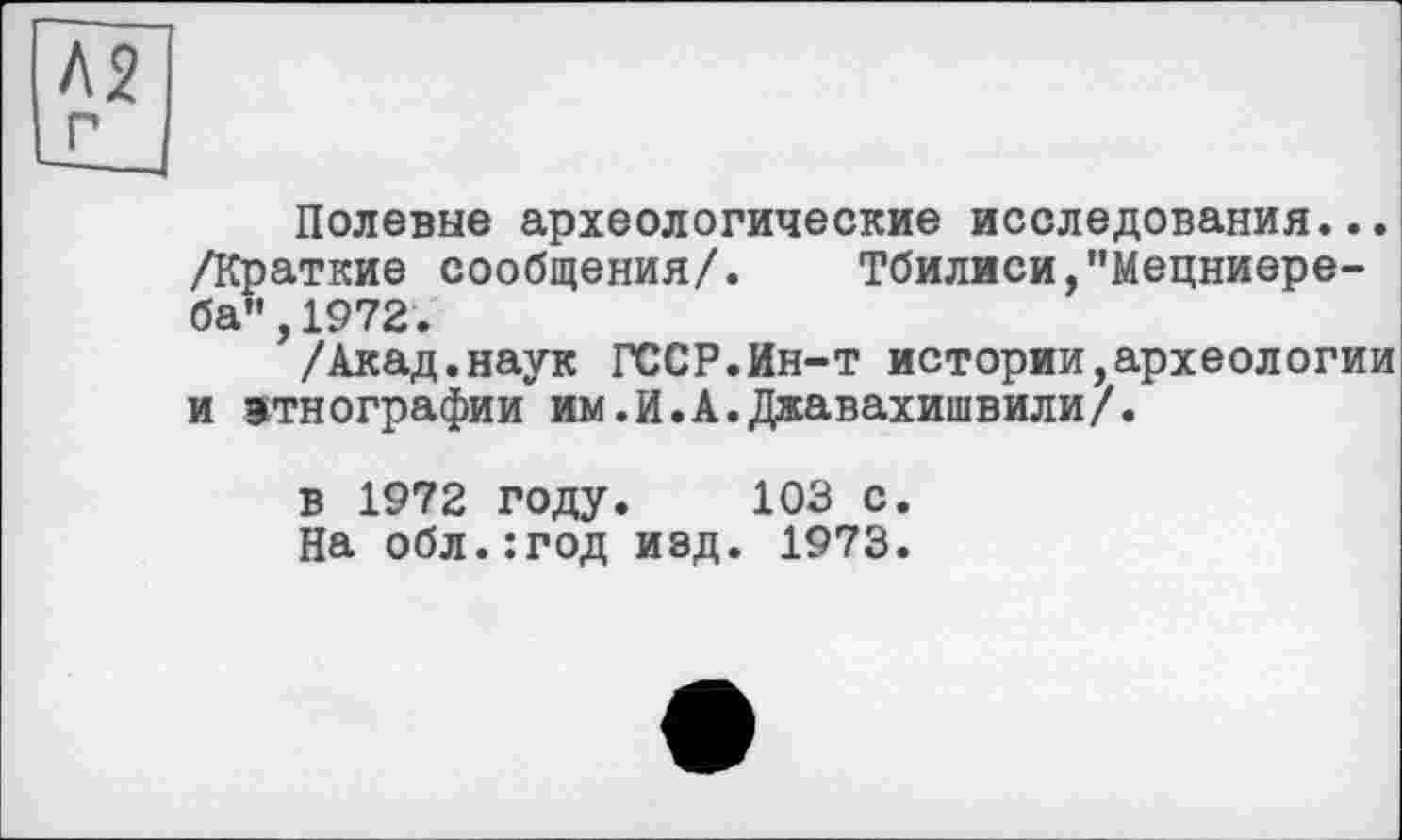 ﻿Полевые археологические исследования... /Краткие сообщения/. Тбилиси,"Мецниере-ба",1972.
/Акад.наук ГССР.Ин-т истории,археологии и этнографии им.И.А.Джавахишвили/.
в 1972 году. 103 с.
На обл.:год изд. 1973.